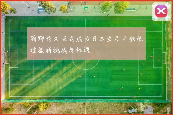 狩野伦久正式成为日本女足主教练迎接新挑战与机遇