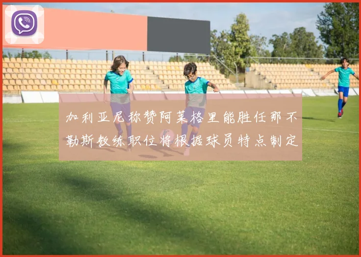 加利亚尼称赞阿莱格里能胜任那不勒斯教练职位将根据球员特点制定战术