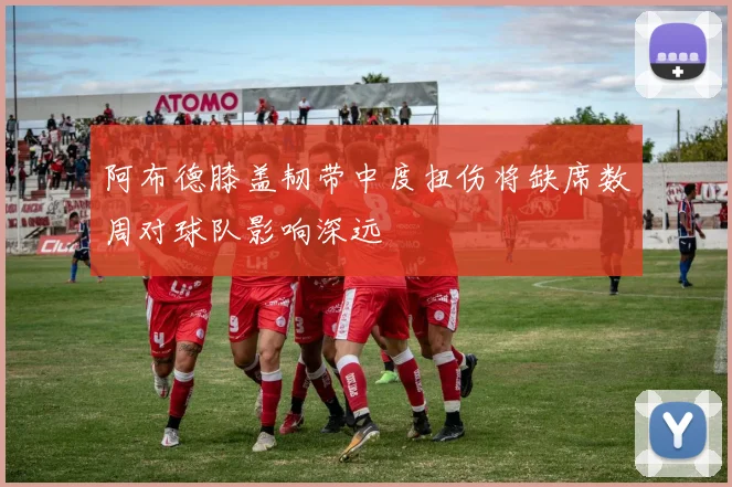 阿布德膝盖韧带中度扭伤将缺席数周对球队影响深远