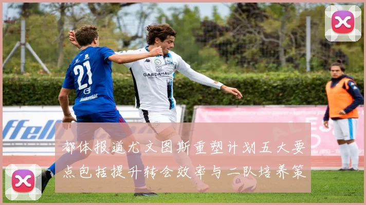 都体报道尤文图斯重塑计划五大要点包括提升转会效率与二队培养策略