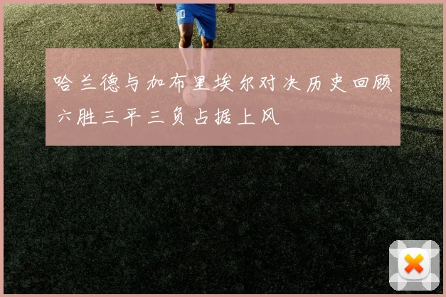 哈兰德与加布里埃尔对决历史回顾六胜三平三负占据上风