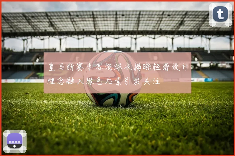皇马新赛季客场球衣揭晓轻奢设计理念融入绿色元素引发关注