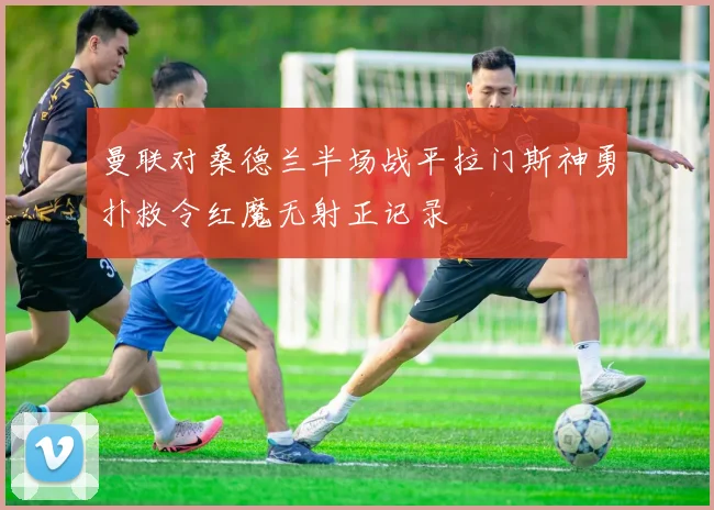 曼联对桑德兰半场战平拉门斯神勇扑救令红魔无射正记录