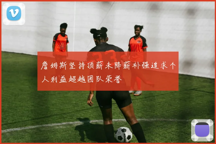 詹姆斯坚持顶薪未降薪补强追求个人利益超越团队荣誉