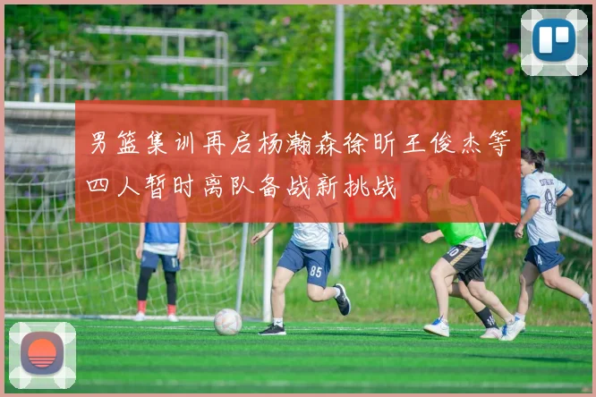 男篮集训再启杨瀚森徐昕王俊杰等四人暂时离队备战新挑战
