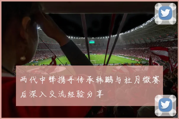 两代中锋携手传承韩鹏与杜月徵赛后深入交流经验分享