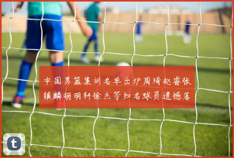 中国男篮集训名单出炉周琦赵睿张镇麟胡明轩徐杰等知名球员遗憾落选