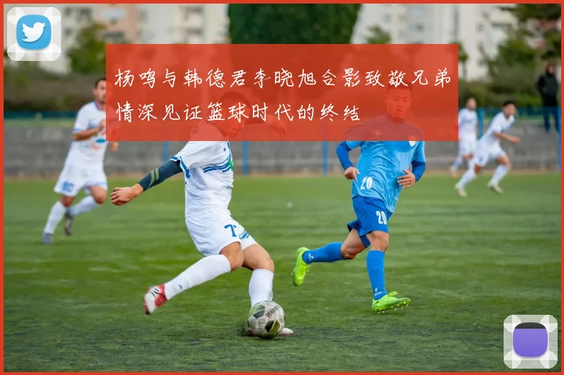 杨鸣与韩德君李晓旭合影致敬兄弟情深见证篮球时代的终结