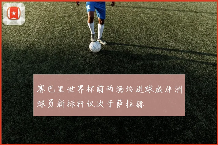 赛巴里世界杯前两场均进球成非洲球员新标杆仅次于萨拉赫