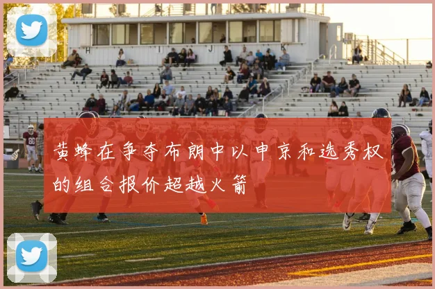 黄蜂在争夺布朗中以申京和选秀权的组合报价超越火箭