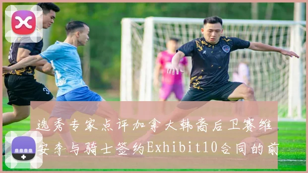 选秀专家点评加拿大韩裔后卫赛维安李与骑士签约Exhibit10合同的前景分析