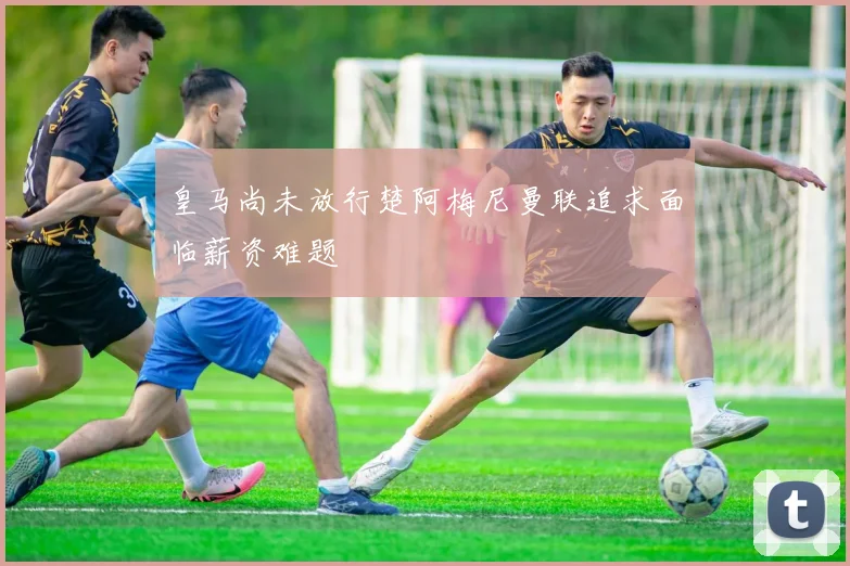皇马尚未放行楚阿梅尼曼联追求面临薪资难题