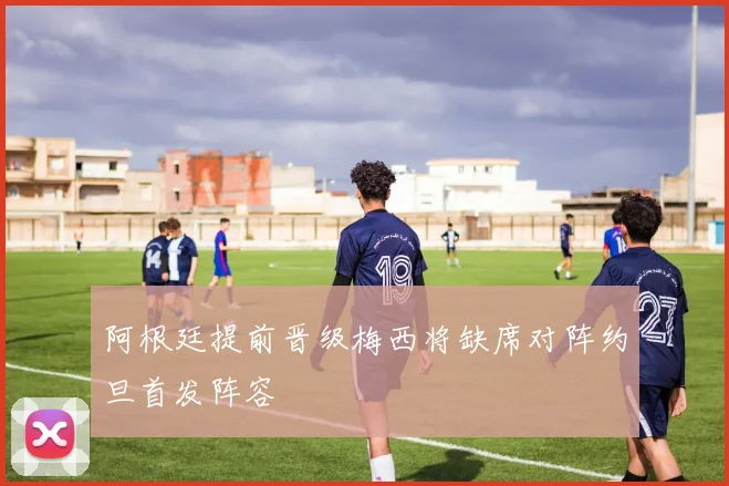 阿根廷提前晋级梅西将缺席对阵约旦首发阵容