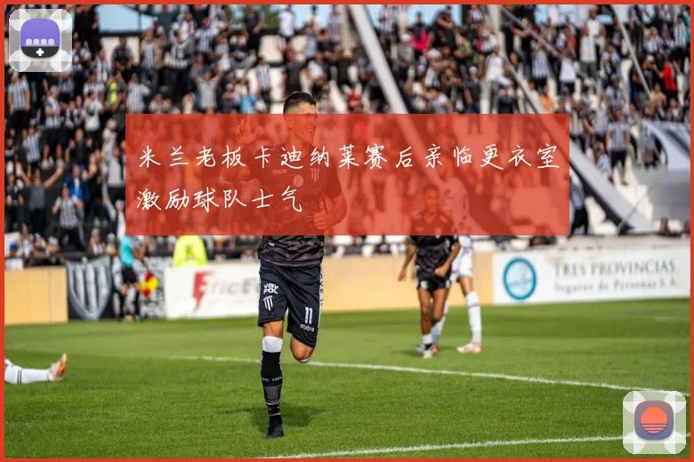 米兰老板卡迪纳莱赛后亲临更衣室激励球队士气