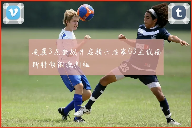 凌晨3点激战开启骑士活塞G3主裁福斯特领衔裁判组
