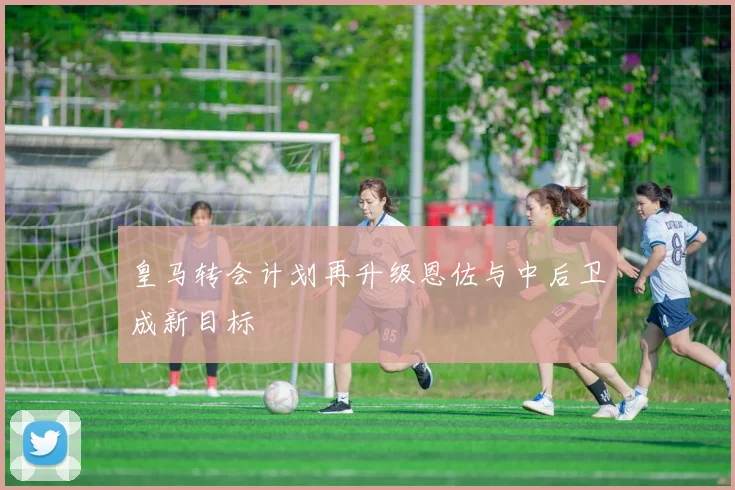皇马转会计划再升级恩佐与中后卫成新目标