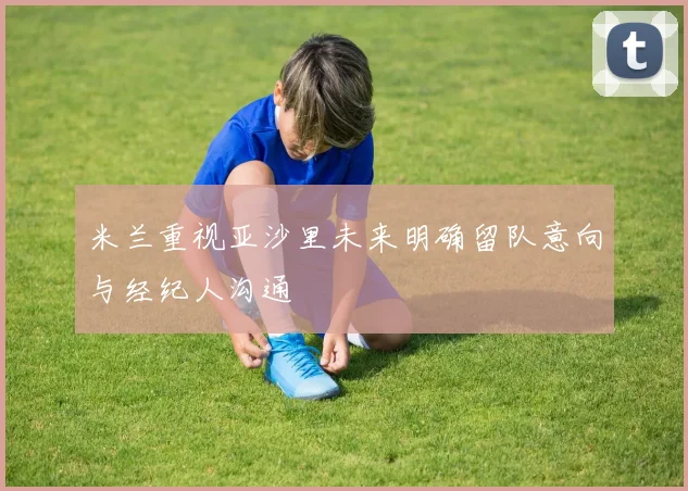 米兰重视亚沙里未来明确留队意向与经纪人沟通