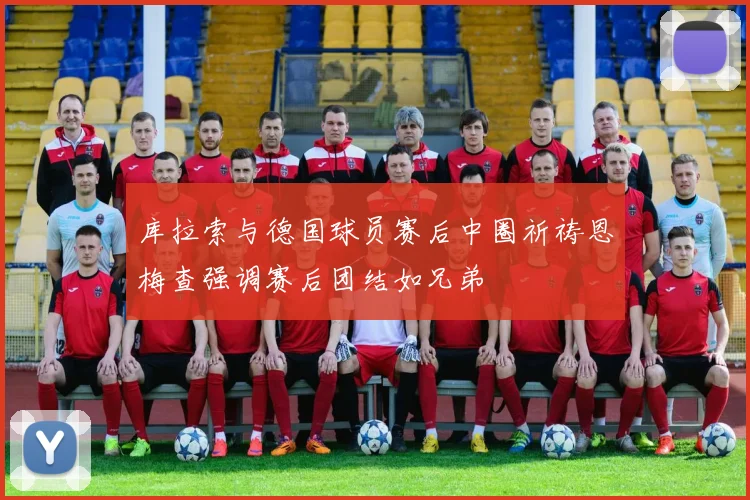 库拉索与德国球员赛后中圈祈祷恩梅查强调赛后团结如兄弟