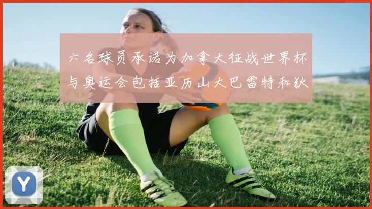 六名球员承诺为加拿大征战世界杯与奥运会包括亚历山大巴雷特和狄龙在内