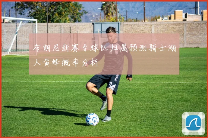 布朗尼新赛季球队归属预测骑士湖人黄蜂概率分析