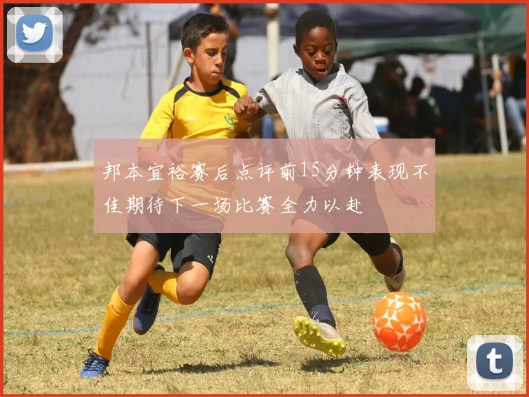 邦本宜裕赛后点评前15分钟表现不佳期待下一场比赛全力以赴