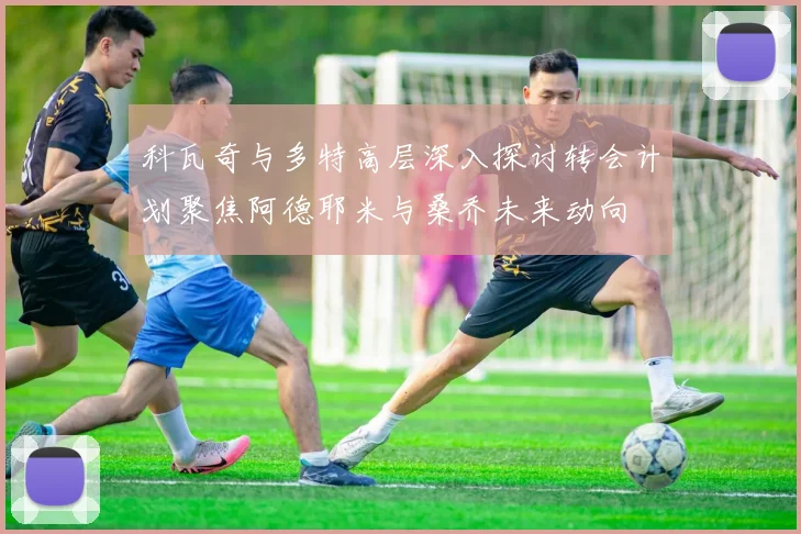 科瓦奇与多特高层深入探讨转会计划聚焦阿德耶米与桑乔未来动向