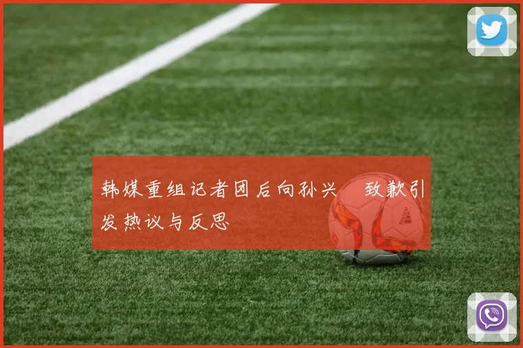 韩媒重组记者团后向孙兴慜致歉引发热议与反思