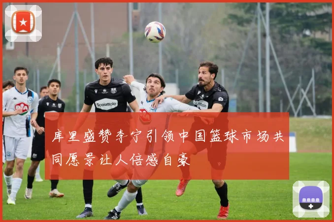 库里盛赞李宁引领中国篮球市场共同愿景让人倍感自豪