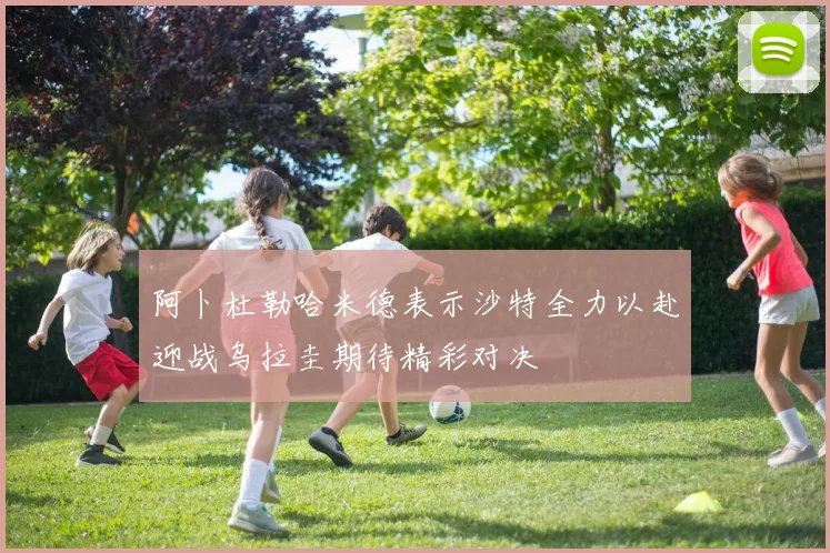 阿卜杜勒哈米德表示沙特全力以赴迎战乌拉圭期待精彩对决